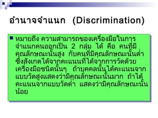 อำำนำจจำำแนก (Discrimination) 
 หมำยถึง ควำมสำมำรถของเครื่องมือในกำร 
จำำแนกคนออกเป็น 2 กลุ่ม ได้ คือ คนที่มี 
คุณลักษณะนั้นสูง กับคนที่มีคุณลักษณะนั้นต่ำ่ำ 
ซึ่งสังเกต่ได้จำกคะแนนที่ได้จำกกำรวัดด้วย 
เครื่องมือชนิดนั้นๆ ถ้ำบุคคลนั้นได้คะแนนจำก 
แบบวัดสูงแสดงว่ำมีคุณลักษณะนั้นมำก ถ้ำได้ 
คะแนนจำกแบบวัดต่ำ่ำ แสดงว่ำมีคุณลักษณะนั้น 
น้อย 
 หมำยถึง ควำมสำมำรถของเครื่องมือในกำร 
จำำแนกคนออกเป็น 2 กลุ่ม ได้ คือ คนที่มี 
คุณลักษณะนั้นสูง กับคนที่มีคุณลักษณะนั้นต่ำ่ำ 
ซึ่งสังเกต่ได้จำกคะแนนที่ได้จำกกำรวัดด้วย 
เครื่องมือชนิดนั้นๆ ถ้ำบุคคลนั้นได้คะแนนจำก 
แบบวัดสูงแสดงว่ำมีคุณลักษณะนั้นมำก ถ้ำได้ 
คะแนนจำกแบบวัดต่ำ่ำ แสดงว่ำมีคุณลักษณะนั้น 
น้อย 
 