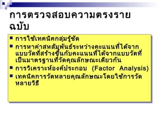 กำรต่รวจสอบควำมต่รงรำย 
ฉบับ 
  กำกำรรใช้ใช้เทเทคคนินิคคกกลุ่ลุ่มมรู้รู้ชัชัด 
ด 
  กำกำรรหำหำค่ำค่ำสสหหสัสัมมพัพันนธ์ธ์ระระหหว่ำว่ำงงคะคะแนแนนนที่ที่ได้ได้จำจำก 
ก 
แบแบบบวัวัดดที่ที่สสร้ำร้ำงงขึ้ขึ้นนกักับบคะคะแนแนนนที่ที่ได้ได้จำจำกกแบแบบบวัวัดดที่ 
ที่ 
เป็เป็นนมำมำต่ต่รรฐำฐำนนที่ที่วัวัดดคุคุณณลัลักกษษณะณะเดีเดียยววกักัน 
น 
  กำกำรรวิวิเคเครำะรำะห์ห์อองงค์ค์ปประระกกออบ บ ((Factor Factor Analysis) 
Analysis) 
  เทเทคคนินิคคกำกำรรวัวัดดหหลำลำยยคุคุณณลัลักกษษณะณะโดโดยยใช้ใช้กำกำรรวัวัด 
ด 
หหลำลำยยวิวิธี 
ธี 
 