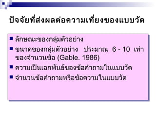 ปัจจัยที่ส่งผลต่่อควำมเที่ยงของแบบวัด 
 ลักษณะของกลุ่มตั่วอย่ำง 
 ขนำดของกลุ่มตั่วอย่ำง ประมำณ 6 - 10 เท่ำ 
ของจำำนวนข้อ (Gable. 1986) 
 ควำมเป็นเอกพันธ์ของข้อคำำถำมในแบบวัด 
 จำำนวนข้อคำำถำมหรือข้อควำมในแบบวัด 
 ลักษณะของกลุ่มตั่วอย่ำง 
 ขนำดของกลุ่มตั่วอย่ำง ประมำณ 6 - 10 เท่ำ 
ของจำำนวนข้อ (Gable. 1986) 
 ควำมเป็นเอกพันธ์ของข้อคำำถำมในแบบวัด 
 จำำนวนข้อคำำถำมหรือข้อควำมในแบบวัด 
 