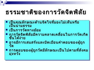 ธรรมชชาาตติขิของกกาารววัดัดจจิิตพพิิสสัยัย 
 เป็นคุณลักษณะด้านจิตใจที่มองไม่เห็นหรือ 
เป็นนามธรรม 
 เป็นการวัดทางอ้อม 
 การวัดจิตพิสัยมีความคลาดเคลื่อนในการวัดเกิด 
ขึ้นได้ง่าย 
 อาจมีการเสแสร้งและบิดเบือนคำาตอบของผู้ถูก 
วัด 
 การตอบของผู้ถูกวัดมีลักษณะเป็นไปตามที่สังคม 
มุ่งหวัง 
 เป็นคุณลักษณะด้านจิตใจที่มองไม่เห็นหรือ 
เป็นนามธรรม 
 เป็นการวัดทางอ้อม 
 การวัดจิตพิสัยมีความคลาดเคลื่อนในการวัดเกิด 
ขึ้นได้ง่าย 
 อาจมีการเสแสร้งและบิดเบือนคำาตอบของผู้ถูก 
วัด 
 การตอบของผู้ถูกวัดมีลักษณะเป็นไปตามที่สังคม 
มุ่งหวัง 
 
