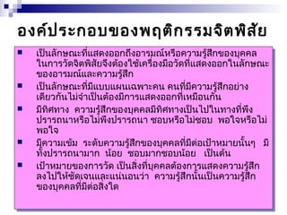 องค์ประกอบของพฤติกรรมจิตพิสัย 
 เป็นลักษณะที่แสดงออกถึงอารมณ์หรือความรู้สึกของบุคคล 
 เป็นลักษณะที่แสดงออกถึงอารมณ์หรือความรู้สึกของบุคคล 
ในการวัดจิตพิสัยจึงต้องใช้เครื่องมือวัดที่แสดงออกในลักษณะ 
ของอารมณ์และความรู้สึก 
ในการวัดจิตพิสัยจึงต้องใช้เครื่องมือวัดที่แสดงออกในลักษณะ 
ของอารมณ์และความรู้สึก 
 เป็นลักษณะที่มีแบบแผนเฉพาะคน คนที่มีความรู้สึกอย่าง 
 เป็นลักษณะที่มีแบบแผนเฉพาะคน คนที่มีความรู้สึกอย่าง 
เดียวกันไม่จำาเป็นต้องมีการแสดงออกที่เหมือนกัน 
เดียวกันไม่จำาเป็นต้องมีการแสดงออกที่เหมือนกัน 
 มีทิศทาง ความรู้สึกของบุคคลมีทิศทางเป็นไปในทางที่พึง 
 มีทิศทาง ความรู้สึกของบุคคลมีทิศทางเป็นไปในทางที่พึง 
ปรารถนาหรือไม่พึงปรารถนา ชอบหรือไม่ชอบ พอใจหรือไม่ 
พอใจ 
ปรารถนาหรือไม่พึงปรารถนา ชอบหรือไม่ชอบ พอใจหรือไม่ 
พอใจ 
 มีความเข้ม ระดับความรู้สึกของบุคคลที่มีต่อเป้าหมายนั้นๆ มี 
 มีความเข้ม ระดับความรู้สึกของบุคคลที่มีต่อเป้าหมายนั้นๆ มี 
ทั้งปรารถนามาก น้อย ชอบมากชอบน้อย เป็นต้น 
ทั้งปรารถนามาก น้อย ชอบมากชอบน้อย เป็นต้น 
 เป้าหมายของการวัด เป็นสิ่งที่บุคคลต้องการแสดงความรู้สึก 
 เป้าหมายของการวัด เป็นสิ่งที่บุคคลต้องการแสดงความรู้สึก 
ลงไปให้ชัดเจนและแน่นอนว่า ความรู้สึกนั้นเป็นความรู้สึก 
ของบุคคลที่มีต่อสิ่งใด 
ลงไปให้ชัดเจนและแน่นอนว่า ความรู้สึกนั้นเป็นความรู้สึก 
ของบุคคลที่มีต่อสิ่งใด 
 
