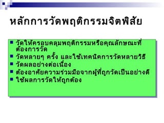 หลักการวัดพฤติกรรมจิตพิสัย 
 วัดให้ครอบคลุมพฤติกรรมหรือคุณลักษณะที่ 
ต้องการวัด 
 วัดหลายๆ ครั้ง และใช้เทคนิคการวัดหลายวิธี 
 วัดผลอย่างต่อเนื่อง 
 ต้องอาศัยความร่วมมือจากผู้ที่ถูกวัดเป็นอย่างดี 
 ใช้ผลการวัดให้ถูกต้อง 
 วัดให้ครอบคลุมพฤติกรรมหรือคุณลักษณะที่ 
ต้องการวัด 
 วัดหลายๆ ครั้ง และใช้เทคนิคการวัดหลายวิธี 
 วัดผลอย่างต่อเนื่อง 
 ต้องอาศัยความร่วมมือจากผู้ที่ถูกวัดเป็นอย่างดี 
 ใช้ผลการวัดให้ถูกต้อง 
 