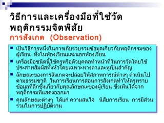 วิธีการและเครื่องมือที่ใช้วัด 
พฤติกรรมจิตพิสัย 
การสังเกต (Observation) 
 เป็นวิธีการหนึ่งในการเก็บรวบรวมข้อมูลเกี่ยวกับพฤติกรรมของ 
 เป็นวิธีการหนึ่งในการเก็บรวบรวมข้อมูลเกี่ยวกับพฤติกรรมของ 
ผู้ผู้เรีเรียยน น ทั้ทั้งงในในห้ห้อองงเรีเรียยนนและและนนออกกห้ห้อองงเรีเรียยน 
น 
 เครื่องมือชนิดนี้ใช้ครูหรือตัวบุคคลทำาหน้าที่ในการวัดโดยใช้ 
ประสาทสัมผัสทั้งห้าโดยเฉพาะทางตาและหูเป็นสำาคัญ 
 ลักษณะของการสังเกตจะปล่อยให้สภาพการณ์ต่างๆ ดำาเนินไป 
ตามธรรมชาติ ในการเรียนการสอนการสังเกตทำาให้ครูทราบ 
ข้อมูลที่ลึกซึ้งเกี่ยวกับคุณลักษณะของผู้เรียน ซึ่งเห็นได้จาก 
พฤติกรรมที่แสดงออกมา 
 คุณลักษณะต่างๆ ได้แก่ ความสนใจ นิสัยการเรียน การมีส่วน 
ร่วมในการปฏิบัติงาน 
 เครื่องมือชนิดนี้ใช้ครูหรือตัวบุคคลทำาหน้าที่ในการวัดโดยใช้ 
ประสาทสัมผัสทั้งห้าโดยเฉพาะทางตาและหูเป็นสำาคัญ 
 ลักษณะของการสังเกตจะปล่อยให้สภาพการณ์ต่างๆ ดำาเนินไป 
ตามธรรมชาติ ในการเรียนการสอนการสังเกตทำาให้ครูทราบ 
ข้อมูลที่ลึกซึ้งเกี่ยวกับคุณลักษณะของผู้เรียน ซึ่งเห็นได้จาก 
พฤติกรรมที่แสดงออกมา 
 คุณลักษณะต่างๆ ได้แก่ ความสนใจ นิสัยการเรียน การมีส่วน 
ร่วมในการปฏิบัติงาน 
 