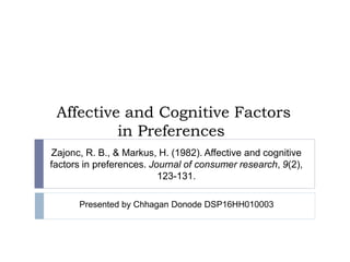 Affective and Cognitive Factors
in Preferences
Zajonc, R. B., & Markus, H. (1982). Affective and cognitive
factors in preferences. Journal of consumer research, 9(2),
123-131.
Presented by Chhagan Donode DSP16HH010003
 