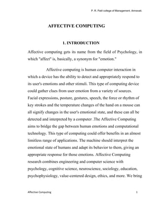 P. R. Patil college of Management, Amravati.




                AFFECTIVE COMPUTING


                       1. INTRODUCTION

Affective computing gets its name from the field of Psychology, in
which "affect" is, basically, a synonym for "emotion."

              Affective computing is human computer interaction in
which a device has the ability to detect and appropriately respond to
its user's emotions and other stimuli. This type of computing device
could gather clues from user emotion from a variety of sources.
Facial expressions, posture, gestures, speech, the force or rhythm of
key strokes and the temperature changes of the hand on a mouse can
all signify changes in the user's emotional state, and these can all be
detected and interpreted by a computer .The Affective Computing
aims to bridge the gap between human emotions and computational
technology. This type of computing could offer benefits in an almost
limitless range of applications. The machine should interpret the
emotional state of humans and adapt its behavior to them, giving an
appropriate response for those emotions. Affective Computing
research combines engineering and computer science with
psychology, cognitive science, neuroscience, sociology, education,
psychophysiology, value-centered design, ethics, and more. We bring


Affective Computing                                                           1
 