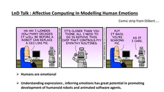 LnD Talk : Affective Computing In Modelling Human Emotions
Comic strip from Dilbert…..
 Humans are emotional
 Understanding expressions , inferring emotions has great potential in promoting
development of humanoid robots and animated software agents.
 