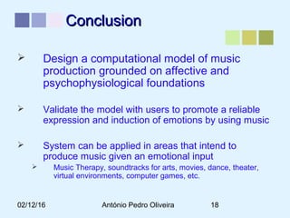 02/12/16 António Pedro Oliveira 18
ConclusionConclusion
 Design a computational model of music
production grounded on affective and
psychophysiological foundations
 Validate the model with users to promote a reliable
expression and induction of emotions by using music
 System can be applied in areas that intend to
produce music given an emotional input
 Music Therapy, soundtracks for arts, movies, dance, theater,
virtual environments, computer games, etc.
 