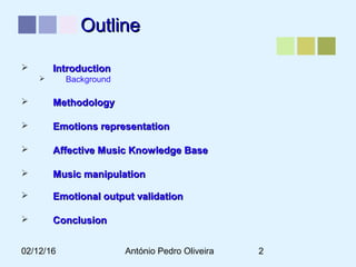 02/12/16 António Pedro Oliveira 2
OutlineOutline
 IntroductionIntroduction
 Background
 MethodologyMethodology
 Emotions representationEmotions representation
 Affective Music Knowledge BaseAffective Music Knowledge Base
 Music manipulationMusic manipulation
 Emotional output validationEmotional output validation
 ConclusionConclusion
 