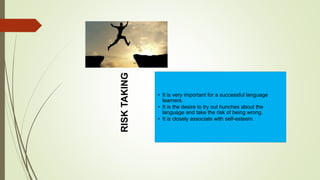 RISKTAKING
• It is very important for a successful language
learners.
• It is the desire to try out hunches about the
language and take the risk of being wrong.
• It is closely associate with self-esteem.
 