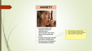 • It is associated with
feelings of tension,
apprehension,
nervousness and worry
about some particular
event.
• Foreign language anxiety
has three components:
• We also have debilitative
and facilitative anxiety.
ANXIETY
 Communication apprehension.
 Fear of negative social evaluation.
 Text anxiety or apprehension.
 