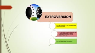 EXTROVERSION
It is also important in the acquisition of a
second language.
It is the extent to which a person has
a deep-seated need to obtain
gratification from other people
instead of the self.
It is not the same as introversion.
 
