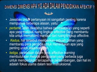 • Jawaban untuk pertanyaan ini sangatlah penting karena
  mempunyai beberapa alasan, yaitu:
• pertama, telah diketahui bahwa pembelajaran yang seperti
  apa yang meliputi ruang lingkup affective yang membantu
  kita untuk memahami manfaat dari ruang lingkup affective.
• Kedua, hal tersebut memberikan sebuah pilihan yang
  membantu para pendidik untuk menentukan apa yang
  penting untuk diajarkan. dan
• ketiga, perbedaan dalam jenis affective learning
  membutuhkan metode pengajaran yang berbeda juga
  untuk mempercepat tercapainya perkembangan, dan hal ini
  adalah fokus utama dalam teori instruksional.
 