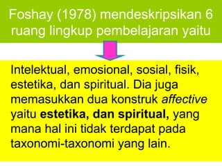 Foshay (1978) mendeskripsikan 6
ruang lingkup pembelajaran yaitu

Intelektual, emosional, sosial, fisik,
estetika, dan spiritual. Dia juga
memasukkan dua konstruk affective
yaitu estetika, dan spiritual, yang
mana hal ini tidak terdapat pada
taxonomi-taxonomi yang lain.
 