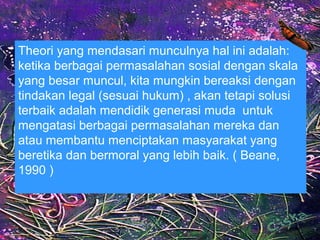 Theori yang mendasari munculnya hal ini adalah:
ketika berbagai permasalahan sosial dengan skala
yang besar muncul, kita mungkin bereaksi dengan
tindakan legal (sesuai hukum) , akan tetapi solusi
terbaik adalah mendidik generasi muda untuk
mengatasi berbagai permasalahan mereka dan
atau membantu menciptakan masyarakat yang
beretika dan bermoral yang lebih baik. ( Beane,
1990 )
 