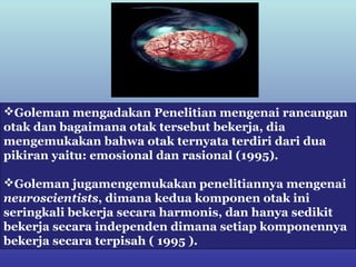 Goleman mengadakan Penelitian mengenai rancangan
otak dan bagaimana otak tersebut bekerja, dia
mengemukakan bahwa otak ternyata terdiri dari dua
pikiran yaitu: emosional dan rasional (1995).

Goleman jugamengemukakan penelitiannya mengenai
neuroscientists, dimana kedua komponen otak ini
seringkali bekerja secara harmonis, dan hanya sedikit
bekerja secara independen dimana setiap komponennya
bekerja secara terpisah ( 1995 ).
 