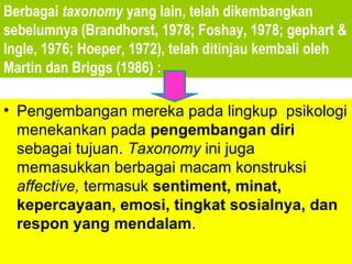 Berbagai taxonomy yang lain, telah dikembangkan
sebelumnya (Brandhorst, 1978; Foshay, 1978; gephart &
Ingle, 1976; Hoeper, 1972), telah ditinjau kembali oleh
Martin dan Briggs (1986) :

• Pengembangan mereka pada lingkup psikologi
  menekankan pada pengembangan diri
  sebagai tujuan. Taxonomy ini juga
  memasukkan berbagai macam konstruksi
  affective, termasuk sentiment, minat,
  kepercayaan, emosi, tingkat sosialnya, dan
  respon yang mendalam.
 