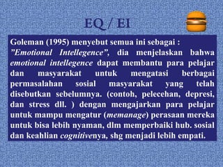 EQ / EI
Goleman (1995) menyebut semua ini sebagai :
”Emotional Intellegence”, dia menjelaskan bahwa
emotional intellegence dapat membantu para pelajar
dan    masyarakat      untuk    mengatasi     berbagai
permasalahan sosial masyarakat yang telah
disebutkan sebelumnya. (contoh, pelecehan, depresi,
dan stress dll. ) dengan mengajarkan para pelajar
untuk mampu mengatur (memanage) perasaan mereka
untuk bisa lebih nyaman, dlm memperbaiki hub. sosial
dan keahlian cognitivenya, shg menjadi lebih empati.
 