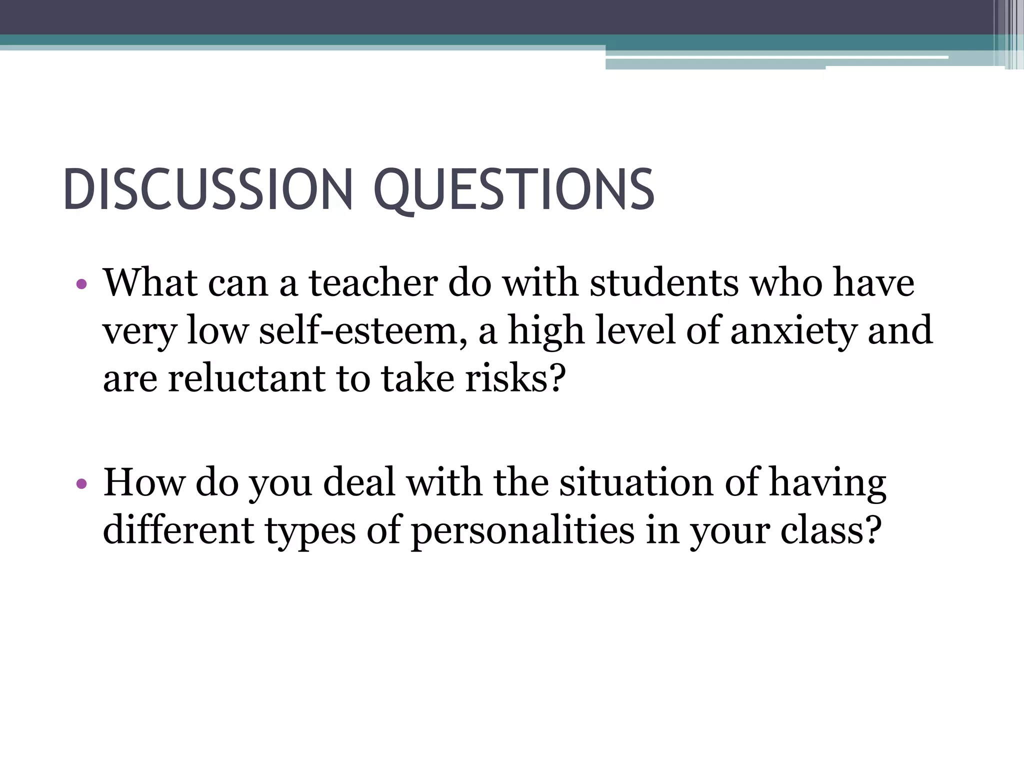 DISCUSSION QUESTIONS
• What can a teacher do with students who have
  very low self-esteem, a high level of anxiety and
  are reluctant to take risks?

• How do you deal with the situation of having
  different types of personalities in your class?
 