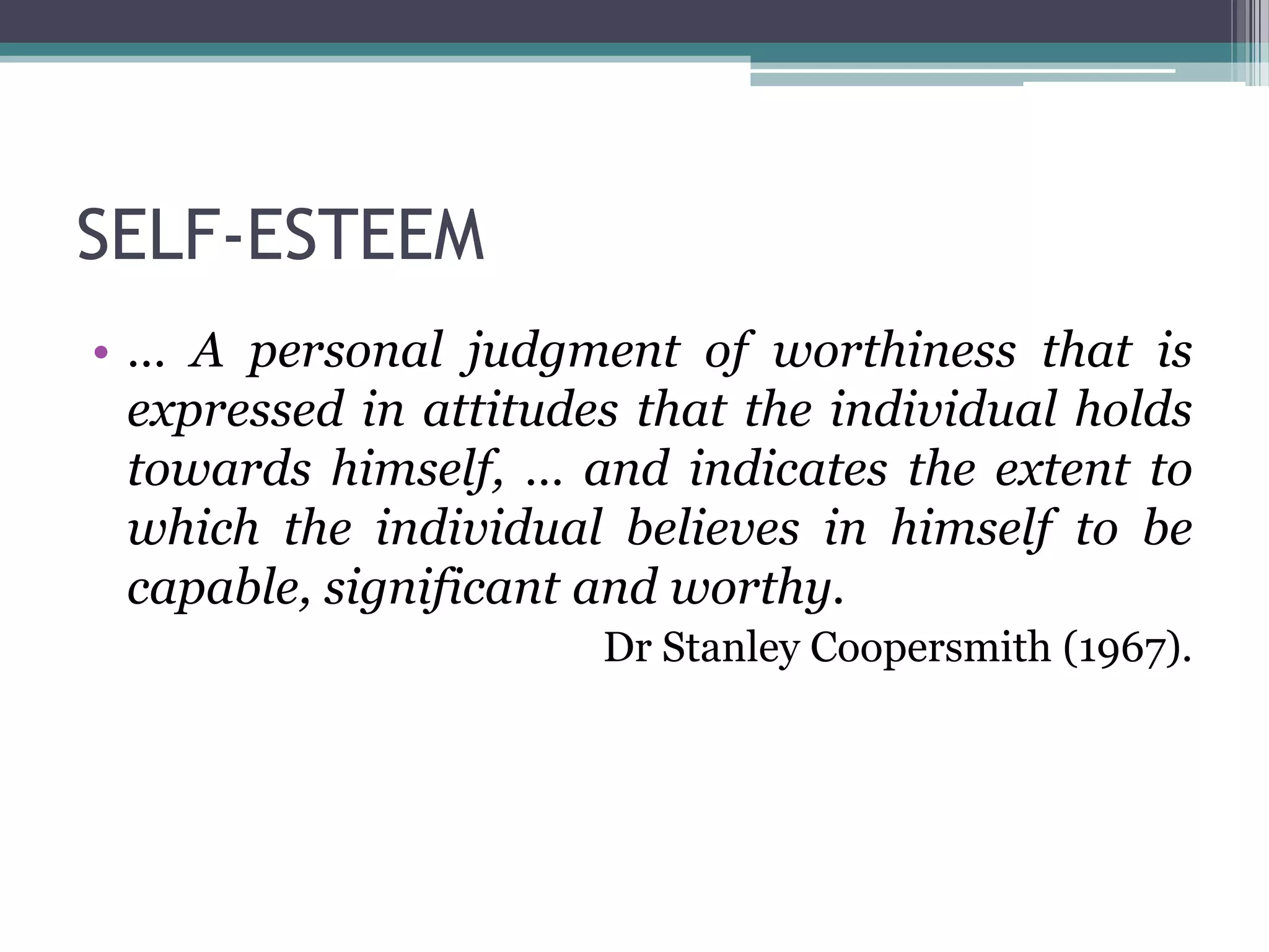 SELF-ESTEEM
• … A personal judgment of worthiness that is
  expressed in attitudes that the individual holds
  towards himself, … and indicates the extent to
  which the individual believes in himself to be
  capable, significant and worthy.
                       Dr Stanley Coopersmith (1967).
 