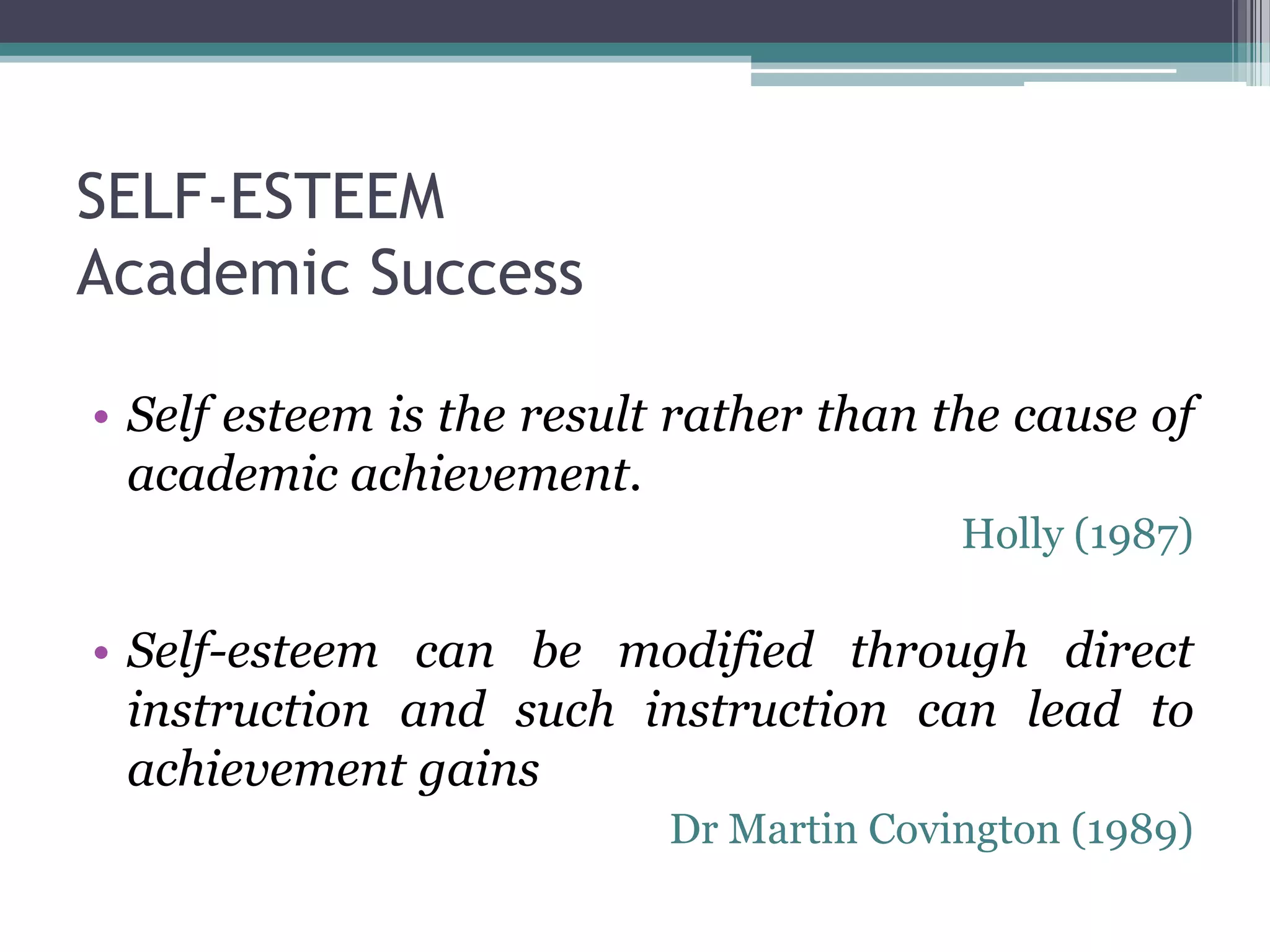 SELF-ESTEEM
Academic Success

• Self esteem is the result rather than the cause of
  academic achievement.
                                         Holly (1987)

• Self-esteem can be modified through direct
  instruction and such instruction can lead to
  achievement gains
                           Dr Martin Covington (1989)
 