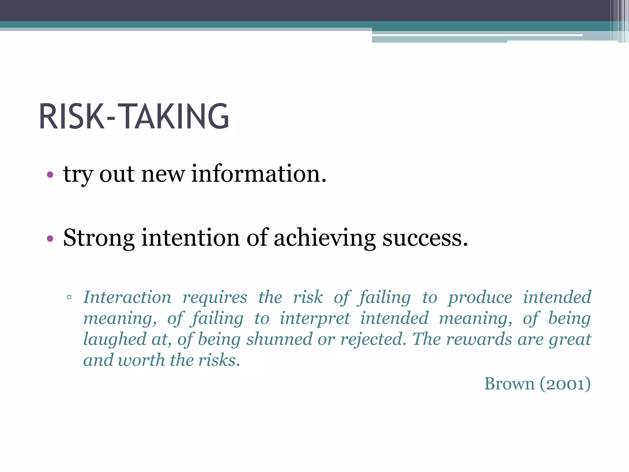 RISK-TAKING
• try out new information.

• Strong intention of achieving success.

 ▫ Interaction requires the risk of failing to produce intended
   meaning, of failing to interpret intended meaning, of being
   laughed at, of being shunned or rejected. The rewards are great
   and worth the risks.
                                                     Brown (2001)
 