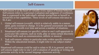 Self-Esteem
• Self-esteem is at the heart of virtually every aspect of human behavior.
Self-esteem refers to a personal evaluation and judgment of worthiness
that is expressed in the individual's attitude toward him or herself or
toward his or her capabilities. Three levels of self-esteem relevance to
SLA are:
1. Global self-esteem (overall): which is relatively stable in a mature
adult, quite resistant to change. It is the general assessment one makes
of one’s own worth over time and across a number of situations.
2. Situational self-esteem (or specific): refers to one’s self-appraisals in
particular life contexts, such as work, play or some certain discretely
defined skills such as communication, athletic or musical.
3. Task self-esteem: relates to particular tasks within specific situations.
Within the educational domain, it might refer to one subject-matter
area.
Situational self-esteem could be said to relate to SLA in general, and task
self-esteem might refer to one’s self-evaluation of speaking or writing and
particular activity in the second language classroom activity.
 