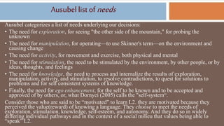 Ausubellist of needs
Ausubel categorizes a list of needs underlying our decisions:
• The need for exploration, for seeing "the other side of the mountain," for probing the
unknown
• The need for manipulation, for operating—to use Skinner's term—on the environment and
causing change
• The need for activity, for movement and exercise, both physical and mental
• The need for stimulation, the need to be stimulated by the environment, by other people, or by
ideas, thoughts, and feelings
• The need for knowledge, the need to process and internalize the results of exploration,
manipulation, activity, and stimulation, to resolve contradictions, to quest for solutions to
problems and for self consistent systems of knowledge.
• Finally, the need for ego enhancement, for the self to be known and to be accepted and
approved of by others, or, what Dornyei (2005) calls the "self-system“.
Consider those who are said to be “motivated” to learn L2. they are motivated because they
perceived the value(reward) of knowing a language. They choose to meet the needs of
exploration, stimulation, knowledge, self-esteem, and autonomy. And they do so in widely
differing individual pathways and in the context of a social milieu that values being able to
“speak” L2.
 