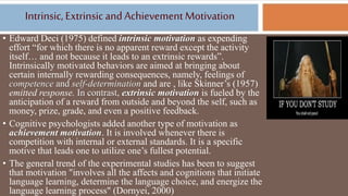 Intrinsic, Extrinsic and Achievement Motivation
• Edward Deci (1975) defined intrinsic motivation as expending
effort “for which there is no apparent reward except the activity
itself… and not because it leads to an extrinsic rewards”.
Intrinsically motivated behaviors are aimed at bringing about
certain internally rewarding consequences, namely, feelings of
competence and self-determination and are , like Skinner’s (1957)
emitted response. In contrast, extrinsic motivation is fueled by the
anticipation of a reward from outside and beyond the self, such as
money, prize, grade, and even a positive feedback.
• Cognitive psychologists added another type of motivation as
achievement motivation. It is involved whenever there is
competition with internal or external standards. It is a specific
motive that leads one to utilize one’s fullest potential.
• The general trend of the experimental studies has been to suggest
that motivation "involves all the affects and cognitions that initiate
language learning, determine the language choice, and energize the
language learning process" (Dornyei, 2000)
 