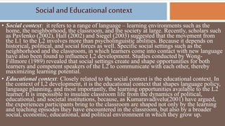 Socialand Educationalcontext
• Social context: it refers to a range of language – learning environments such as the
home, the neighborhood, the classroom, and the society at large. Recently, scholars such
as Pavlenko (2002), Hall (2002) and Siegel (2003) suggested that the movement from
the L1 to the L2 involves more than psycholinguistic abilities. Because it depends on
historical, political, and social forces as well. Specific social settings such as the
neighborhood and the classroom, in which learners come into contact with new language
have also been found to influence L2 development. Studies conducted by Wong-
Fillmore (1989) revealed that social settings create and shape opportunities for both
learners and competent speakers of the L2 to communicate with each other, thereby
maximizing learning potential.
• Educational context: Closely related to the social context is the educational context. In
the context of L2 development, it is the educational context that shapes language policy,
language planning, and most importantly, the learning opportunities available to the L2
learner. It is impossible to insulate classroom life from the dynamics of political,
educational, and societal institutions, because, as Kumaravadivelu(2001) have argued,
the experiences participants bring to the classroom are shaped not only by the learning
and teaching episodes they have encountered in the classroom, but also by a broader
social, economic, educational, and political environment in which they grow up.
 