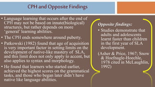 CPH andOpposite Findings
• Language learning that occurs after the end of
CPH may not be based on innate(biological)
structures, but rather depends on more
‘general’ learning abilities.
• The CPH ends somewhere around puberty.
• Patkowski (1982) found that age of acquisition
is very important factor in setting limits on the
development of native-like mastery of SLA,
and this limit does not only apply to accent, but
also applies to syntax and morphology.
• He found that learners who started earlier,
achieved the highest scores on the grammatical
tasks, and those who began later didn’t have
native like language abilities.
Opposite findings:
• Studies demonstrate that
adults and adolescents
learnt faster than children
in the first year of SLA
development.
(Asher & Price, 1967; Snow
& Hoefnagle-Hoechle,
1978 cited in McLaughlin,
1992)
 