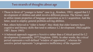 Twostrands ofthoughts about age
• Those in favor of “younger is better” case (e.g., Krashen, 1981) argued that L2
development of children and adult involve different process. The former, need
to utilize innate properties of language acquisition as in L1 acquisition. And the
latter, need to employ general problem-solving abilities.
• But, others believed in “older is better”, they think that older learners have
cognitive and literacy skills that tend to enhance L2 development. (McLaughlin
1987; Snow 1983)
• A balanced approach suggests a Sensitive rather than a Critical period for L2
development (Lamendella, 1977;Singleton, 1989). In other words, the critical
period represents a well-defined “window of opportunity”, whereas the
sensitive period represents “a progressive inefficiency of the organism”
 