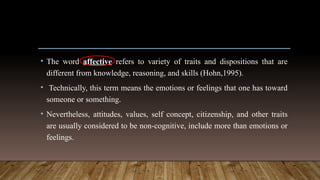• The word affective refers to variety of traits and dispositions that are
different from knowledge, reasoning, and skills (Hohn,1995).
• Technically, this term means the emotions or feelings that one has toward
someone or something.
• Nevertheless, attitudes, values, self concept, citizenship, and other traits
are usually considered to be non-cognitive, include more than emotions or
feelings.
 