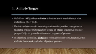 1. Attitude Targets
• McMillan(1980)defines attitudes as internal states that influence what
students are likely to do.
• The internal state can in some degree determine positive or negative or
favorable or unfavorable reaction toward an object, situation, person or
group of objects, general environment, or group of persons.
• In a learning institution, attitude is contingent on subjects, teachers, other
students, homework, and other objects or persons.
 