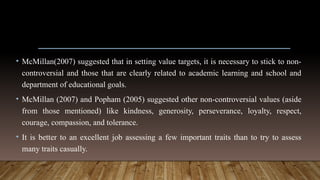 • McMillan(2007) suggested that in setting value targets, it is necessary to stick to non-
controversial and those that are clearly related to academic learning and school and
department of educational goals.
• McMillan (2007) and Popham (2005) suggested other non-controversial values (aside
from those mentioned) like kindness, generosity, perseverance, loyalty, respect,
courage, compassion, and tolerance.
• It is better to an excellent job assessing a few important traits than to try to assess
many traits casually.
 