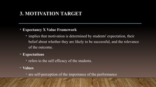 3. MOTIVATION TARGET
• Expectancy X Value Framework
• implies that motivation is determined by students' expectation, their
belief about whether they are likely to be successful, and the relevance
of the outcome.
• Expectations
• refers to the self efficacy of the students.
• Values
• are self-perception of the importance of the performance
 