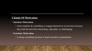 2 Kinds Of Motivation
• Intrinsic Motivation
• when students do something or engage themselves in activities because
they find the activities interesting, enjoyable, or challenging.
• Extrinsic Motivation
• is doing something because it leads rewards or punishment.
 