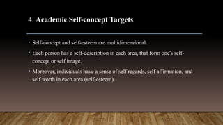 4. Academic Self-concept Targets
• Self-concept and self-esteem are multidimensional.
• Each person has a self-description in each area, that form one's self-
concept or self image.
• Moreover, individuals have a sense of self regards, self affirmation, and
self worth in each area.(self-esteem)
 