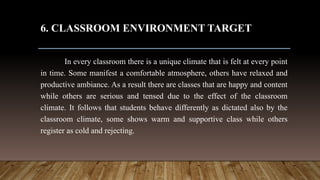 6. CLASSROOM ENVIRONMENT TARGET
In every classroom there is a unique climate that is felt at every point
in time. Some manifest a comfortable atmosphere, others have relaxed and
productive ambiance. As a result there are classes that are happy and content
while others are serious and tensed due to the effect of the classroom
climate. It follows that students behave differently as dictated also by the
classroom climate, some shows warm and supportive class while others
register as cold and rejecting.
 