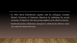 • In 1964, David R.Krathwohl, together with his colleagues, extended
Bloom's Taxonomy of Education Objectives by publishing the second
taxonomy of objectives, this time giving emphasis on he affective domain.
• Krathwohl and his collaborators attempted to subdivide the affective realm
into relatively distinct divisions.
 