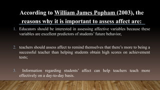 According to William James Popham (2003), the
reasons why it is important to assess affect are:
1. Educators should be interested in assessing affective variables because these
variables are excellent predictors of students’ future behavior,
2. teachers should assess affect to remind themselves that there’s more to being a
successful teacher than helping students obtain high scores on achievement
tests;
3. Information regarding students’ affect can help teachers teach more
effectively on a day-to-day basis.
 
