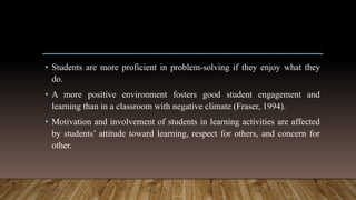 • Students are more proficient in problem-solving if they enjoy what they
do.
• A more positive environment fosters good student engagement and
learning than in a classroom with negative climate (Fraser, 1994).
• Motivation and involvement of students in learning activities are affected
by students’ attitude toward learning, respect for others, and concern for
other.
 