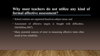 Why most teachers do not utilize any kind of
formal affective assessment?
• School routines are organized based on subject areas; and
• Assessment of affective targets is fraught with difficulties.
(McMillian,2007).
• Many potential sources of error in measuring affective traits often
result in low reliability.
 