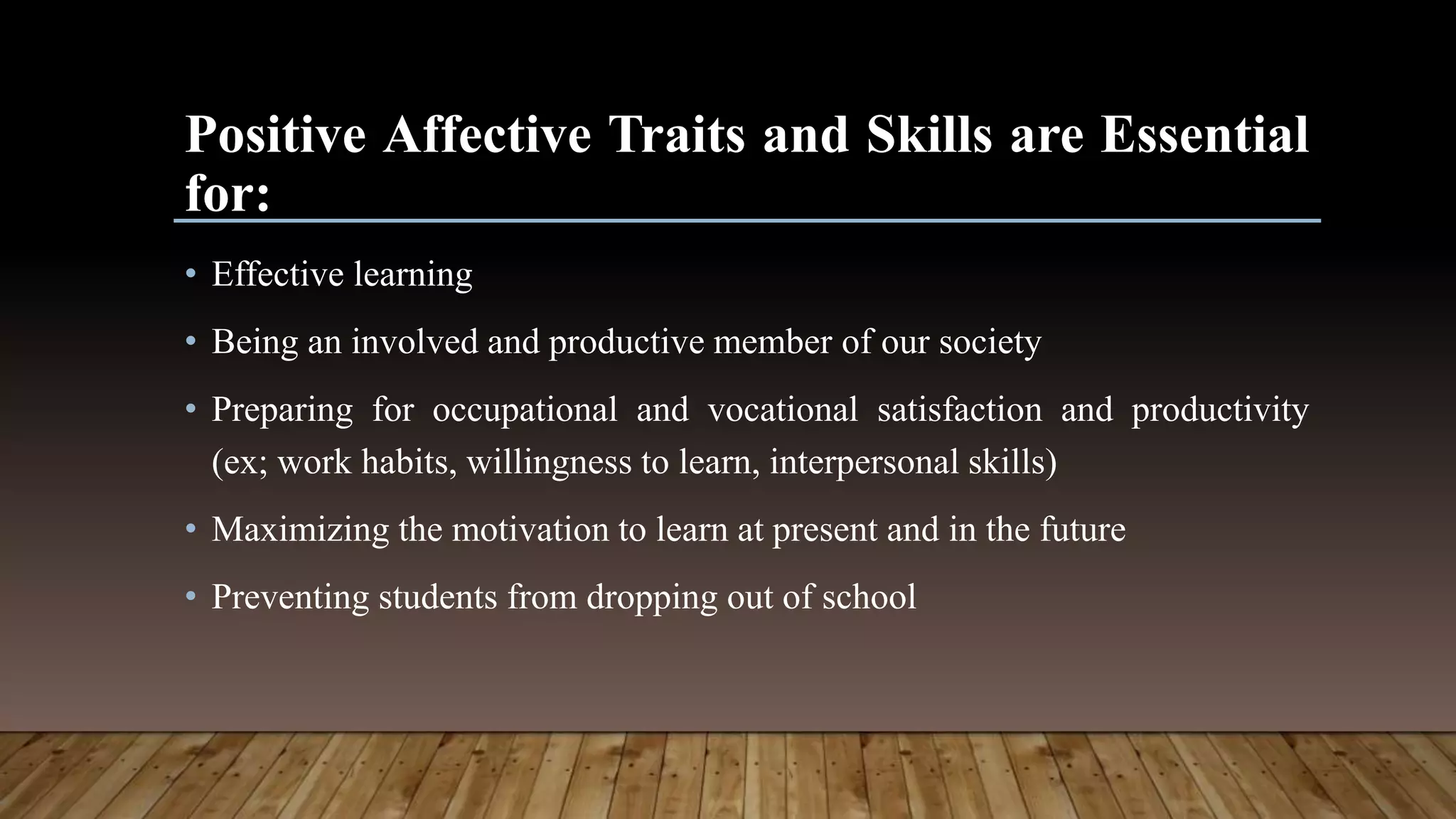Positive Affective Traits and Skills are Essential
for:
• Effective learning
• Being an involved and productive member of our society
• Preparing for occupational and vocational satisfaction and productivity
(ex; work habits, willingness to learn, interpersonal skills)
• Maximizing the motivation to learn at present and in the future
• Preventing students from dropping out of school
 