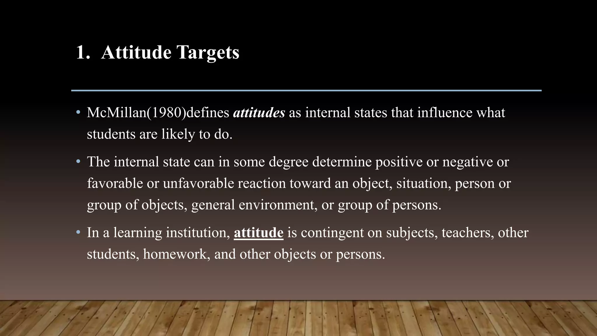 1. Attitude Targets
• McMillan(1980)defines attitudes as internal states that influence what
students are likely to do.
• The internal state can in some degree determine positive or negative or
favorable or unfavorable reaction toward an object, situation, person or
group of objects, general environment, or group of persons.
• In a learning institution, attitude is contingent on subjects, teachers, other
students, homework, and other objects or persons.
 