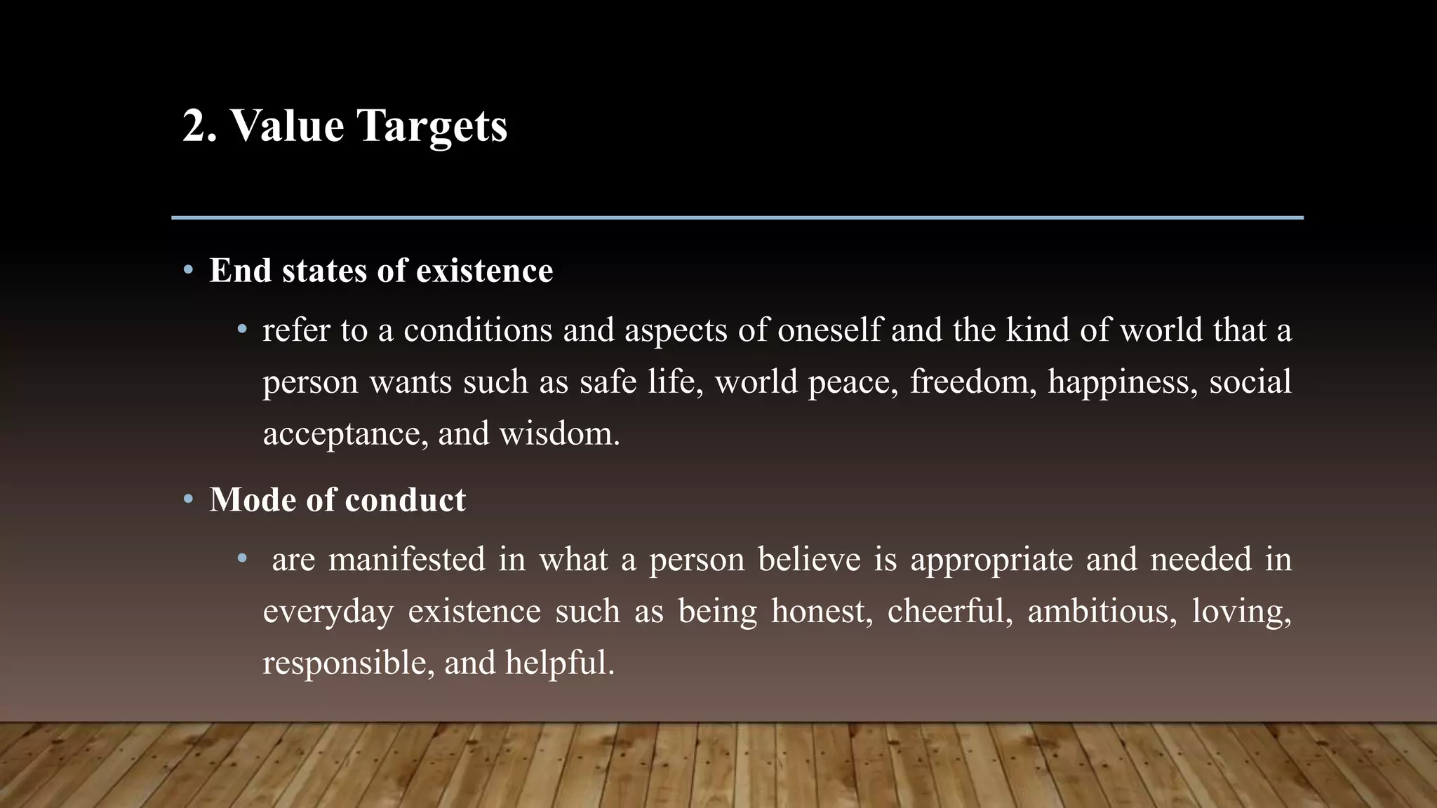 2. Value Targets
• End states of existence
• refer to a conditions and aspects of oneself and the kind of world that a
person wants such as safe life, world peace, freedom, happiness, social
acceptance, and wisdom.
• Mode of conduct
• are manifested in what a person believe is appropriate and needed in
everyday existence such as being honest, cheerful, ambitious, loving,
responsible, and helpful.
 