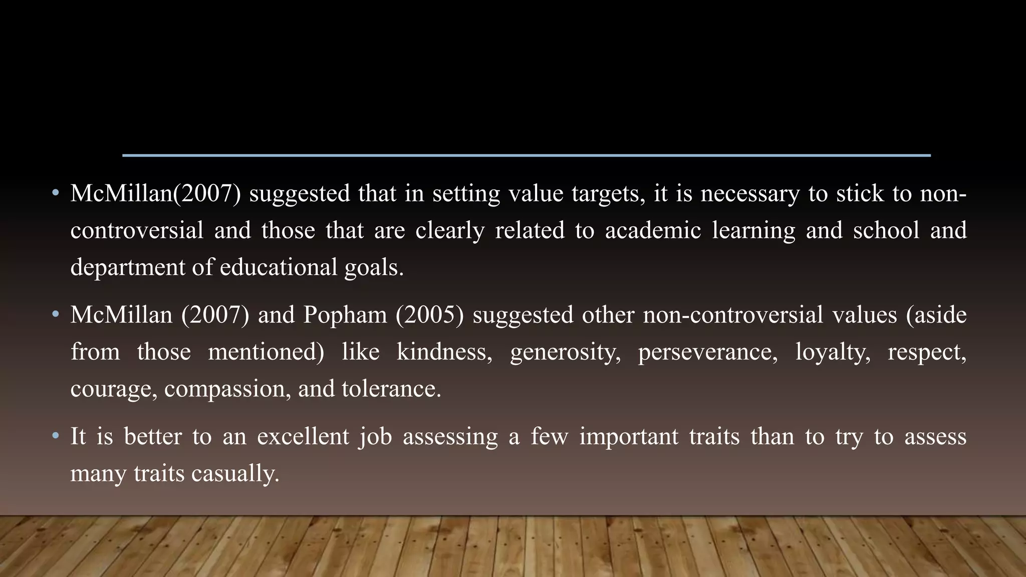 • McMillan(2007) suggested that in setting value targets, it is necessary to stick to non-
controversial and those that are clearly related to academic learning and school and
department of educational goals.
• McMillan (2007) and Popham (2005) suggested other non-controversial values (aside
from those mentioned) like kindness, generosity, perseverance, loyalty, respect,
courage, compassion, and tolerance.
• It is better to an excellent job assessing a few important traits than to try to assess
many traits casually.
 
