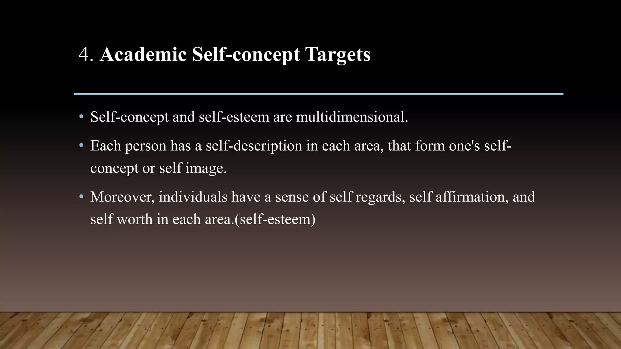 4. Academic Self-concept Targets
• Self-concept and self-esteem are multidimensional.
• Each person has a self-description in each area, that form one's self-
concept or self image.
• Moreover, individuals have a sense of self regards, self affirmation, and
self worth in each area.(self-esteem)
 