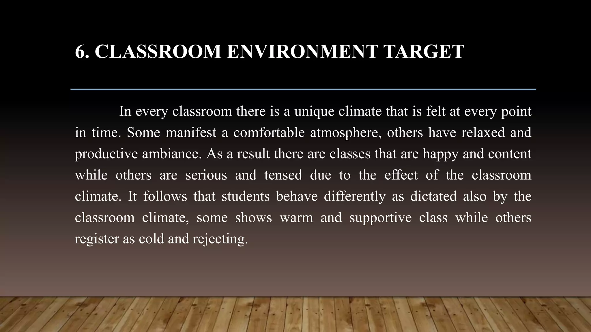 6. CLASSROOM ENVIRONMENT TARGET
In every classroom there is a unique climate that is felt at every point
in time. Some manifest a comfortable atmosphere, others have relaxed and
productive ambiance. As a result there are classes that are happy and content
while others are serious and tensed due to the effect of the classroom
climate. It follows that students behave differently as dictated also by the
classroom climate, some shows warm and supportive class while others
register as cold and rejecting.
 