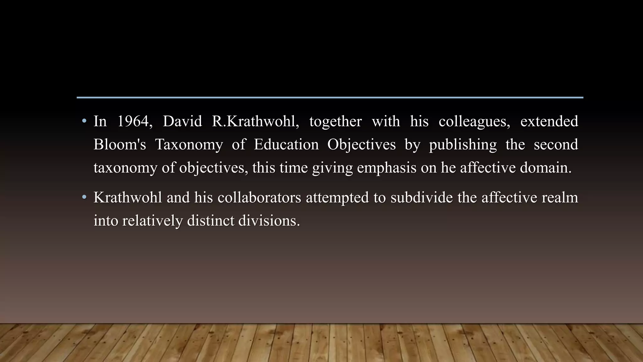 • In 1964, David R.Krathwohl, together with his colleagues, extended
Bloom's Taxonomy of Education Objectives by publishing the second
taxonomy of objectives, this time giving emphasis on he affective domain.
• Krathwohl and his collaborators attempted to subdivide the affective realm
into relatively distinct divisions.
 
