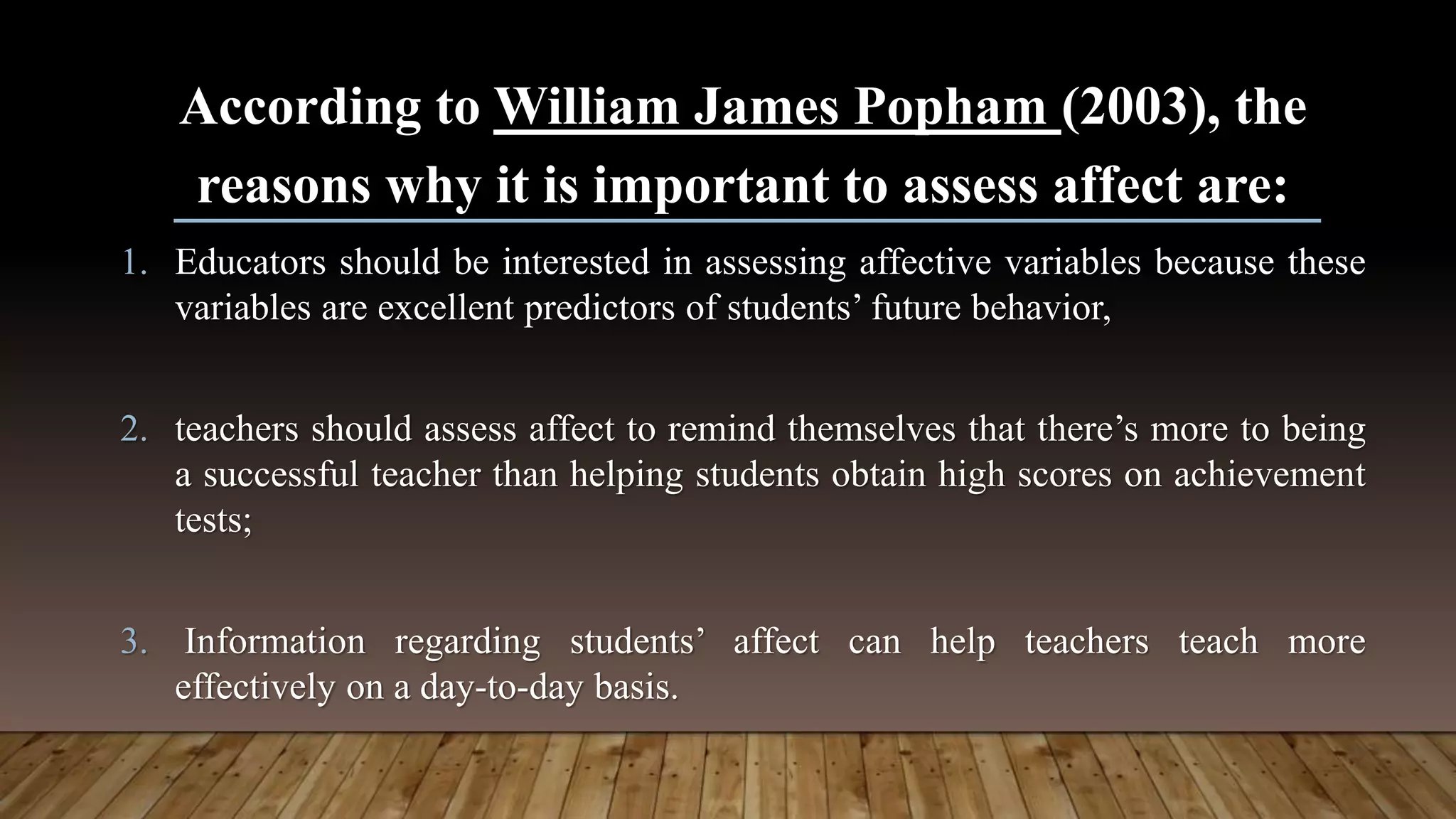 According to William James Popham (2003), the
reasons why it is important to assess affect are:
1. Educators should be interested in assessing affective variables because these
variables are excellent predictors of students’ future behavior,
2. teachers should assess affect to remind themselves that there’s more to being
a successful teacher than helping students obtain high scores on achievement
tests;
3. Information regarding students’ affect can help teachers teach more
effectively on a day-to-day basis.
 